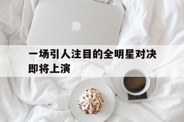 一场引人注目的全明星对决即将上演的简单介绍