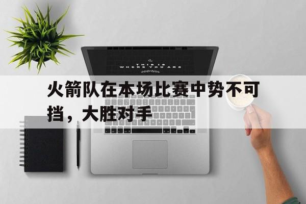 关于火箭队在本场比赛中势不可挡，大胜对手的信息