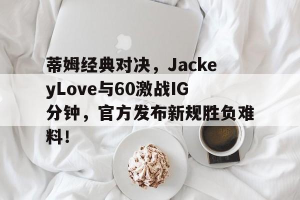 蒂姆经典对决,JackeyLove与60激战IG分钟,官方发布新规胜负难料!